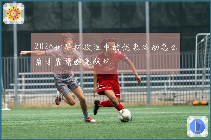 2026世界杯投注中的优惠活动怎么看才靠谱避免踩坑