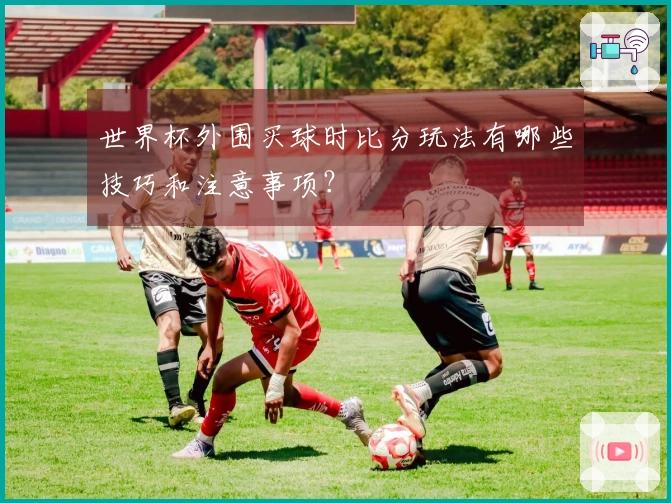 世界杯外围买球时比分玩法有哪些技巧和注意事项？